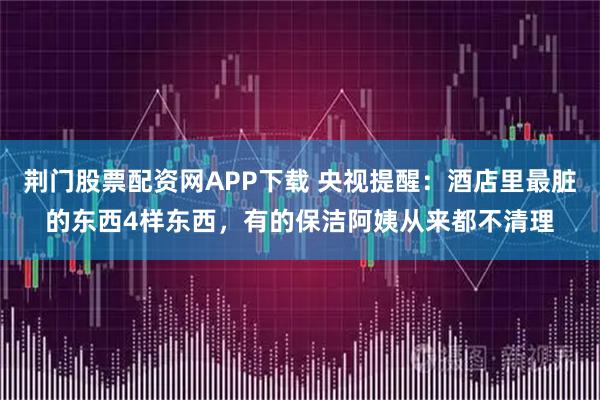 荆门股票配资网APP下载 央视提醒：酒店里最脏的东西4样东西，有的保洁阿姨从来都不清理