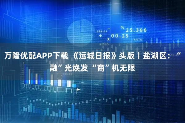 万隆优配APP下载 《运城日报》头版丨盐湖区：“融”光焕发 “商”机无限