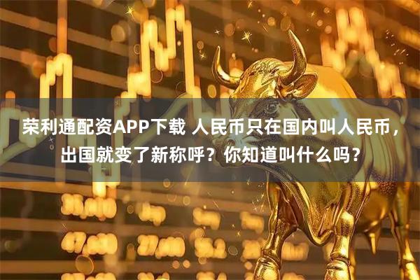 荣利通配资APP下载 人民币只在国内叫人民币，出国就变了新称呼？你知道叫什么吗？