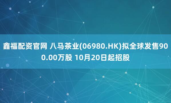 鑫福配资官网 八马茶业(06980.HK)拟全球发售900.00万股 10月20日起招股