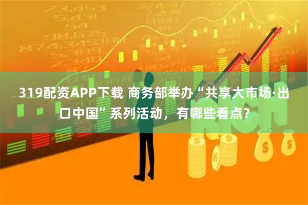 319配资APP下载 商务部举办“共享大市场·出口中国”系列活动，有哪些看点？