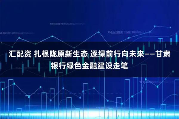 汇配资 扎根陇原新生态 逐绿前行向未来——甘肃银行绿色金融建设走笔