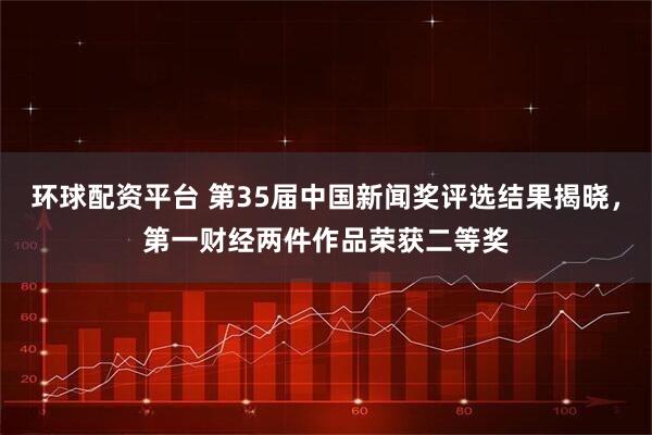 环球配资平台 第35届中国新闻奖评选结果揭晓，第一财经两件作品荣获二等奖