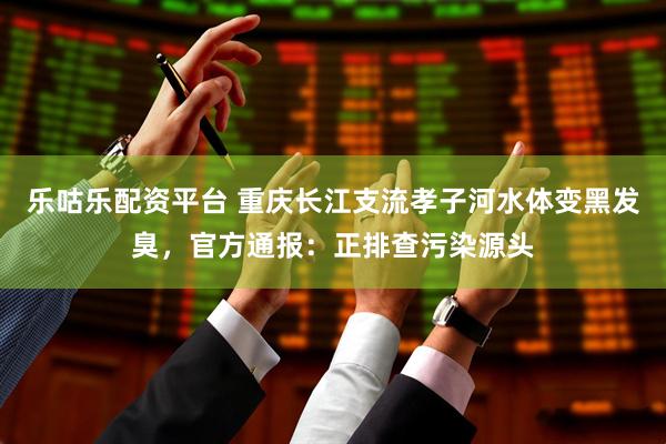 乐咕乐配资平台 重庆长江支流孝子河水体变黑发臭,官方通报:正排查污染源头