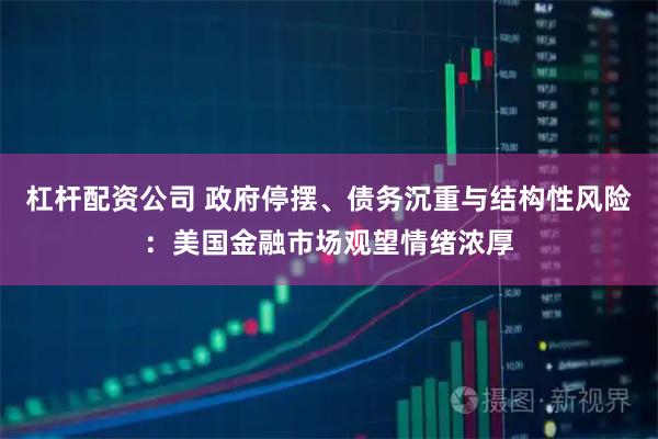 杠杆配资公司 政府停摆、债务沉重与结构性风险:美国金融市场观望情绪浓厚