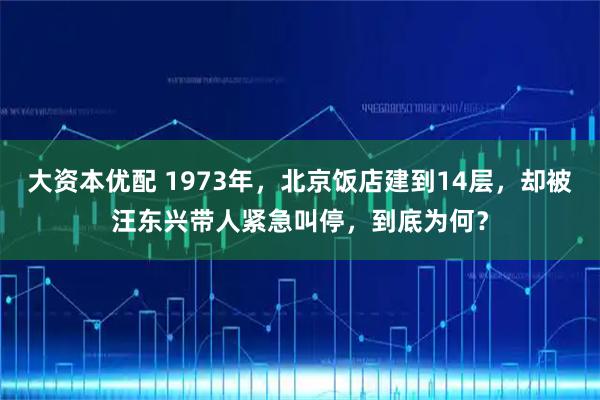大资本优配 1973年,北京饭店建到14层,却被汪东兴带人紧急叫停,到底为何?