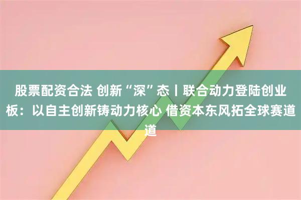 股票配资合法 创新“深”态丨联合动力登陆创业板：以自主创新铸动力核心 借资本东风拓全球赛道