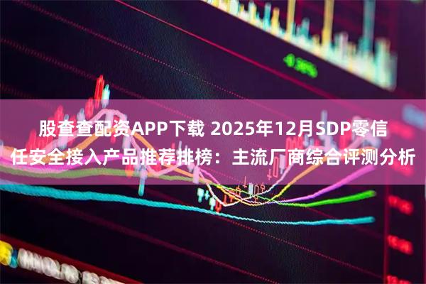股查查配资APP下载 2025年12月SDP零信任安全接入产品推荐排榜：主流厂商综合评测分析