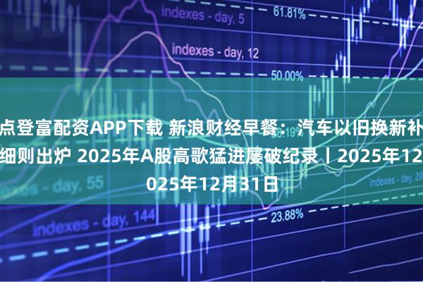 点登富配资APP下载 新浪财经早餐：汽车以旧换新补贴实施细则出炉 2025年A股高歌猛进屡破纪录丨2025年12月31日