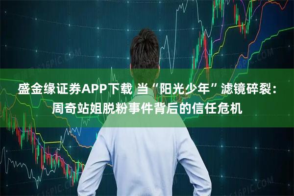 盛金缘证券APP下载 当“阳光少年”滤镜碎裂：周奇站姐脱粉事件背后的信任危机