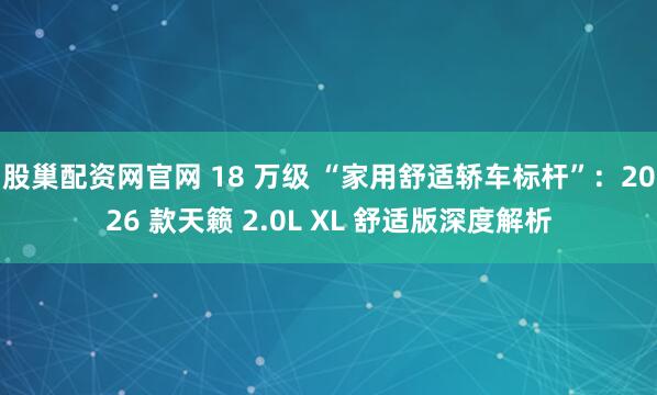 股巢配资网官网 18 万级 “家用舒适轿车标杆”：2026 款天籁 2.0L XL 舒适版深度解析