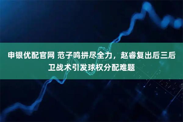 申银优配官网 范子鸣拼尽全力，赵睿复出后三后卫战术引发球权分配难题