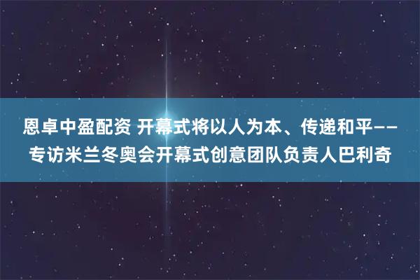 恩卓中盈配资 开幕式将以人为本、传递和平——专访米兰冬奥会开幕式创意团队负责人巴利奇