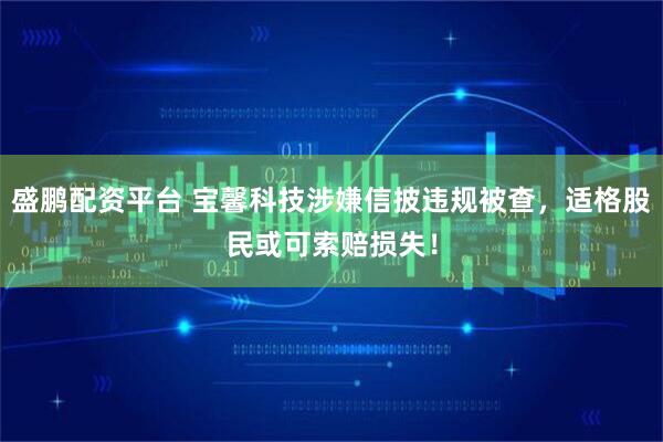 盛鹏配资平台 宝馨科技涉嫌信披违规被查，适格股民或可索赔损失！