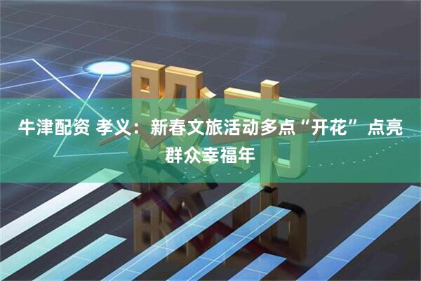 牛津配资 孝义：新春文旅活动多点“开花” 点亮群众幸福年