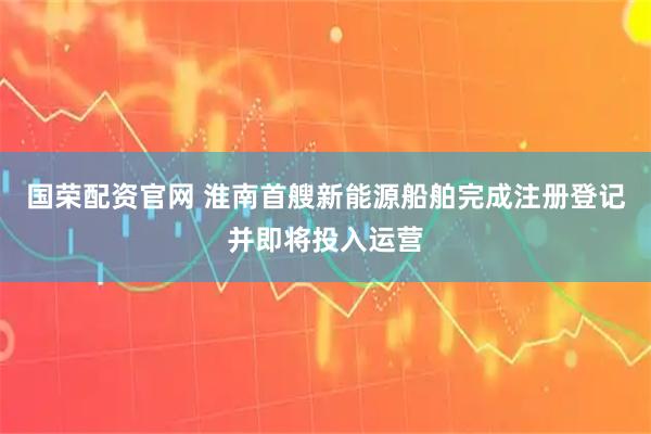 国荣配资官网 淮南首艘新能源船舶完成注册登记并即将投入运营