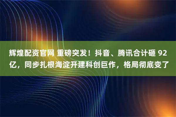 辉煌配资官网 重磅突发！抖音、腾讯合计砸 92 亿，同步扎根海淀开建科创巨作，格局彻底变了