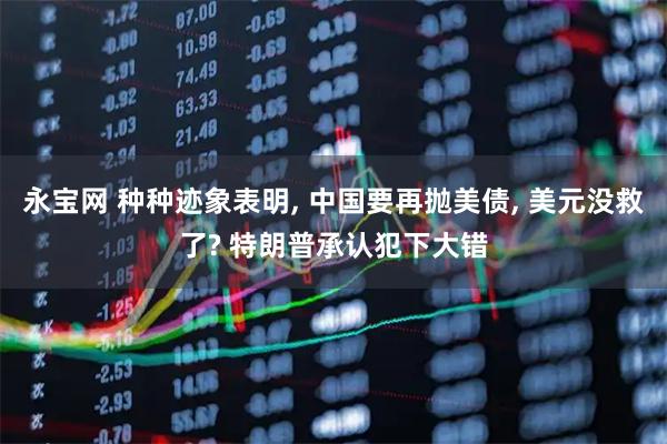 永宝网 种种迹象表明, 中国要再抛美债, 美元没救了? 特朗普承认犯下大错