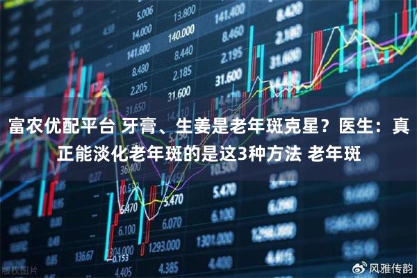富农优配平台 牙膏、生姜是老年斑克星？医生：真正能淡化老年斑的是这3种方法 老年斑