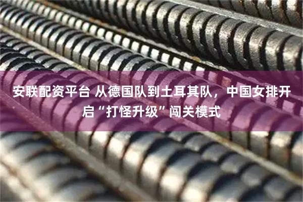 安联配资平台 从德国队到土耳其队,中国女排开启“打怪升级”闯关模式