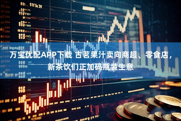 万宝优配APP下载 古茗果汁卖向商超、零食店，新茶饮们正加码瓶装生意