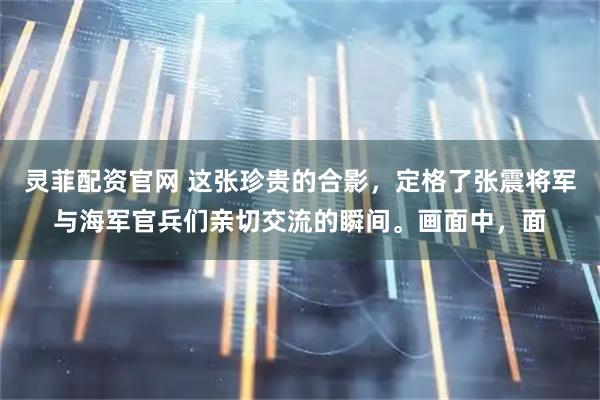 灵菲配资官网 这张珍贵的合影，定格了张震将军与海军官兵们亲切交流的瞬间。画面中，面