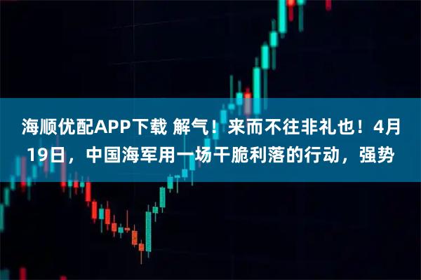 海顺优配APP下载 解气！来而不往非礼也！4月19日，中国海军用一场干脆利落的行动，强势