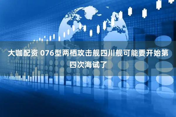 大咖配资 076型两栖攻击舰四川舰可能要开始第四次海试了