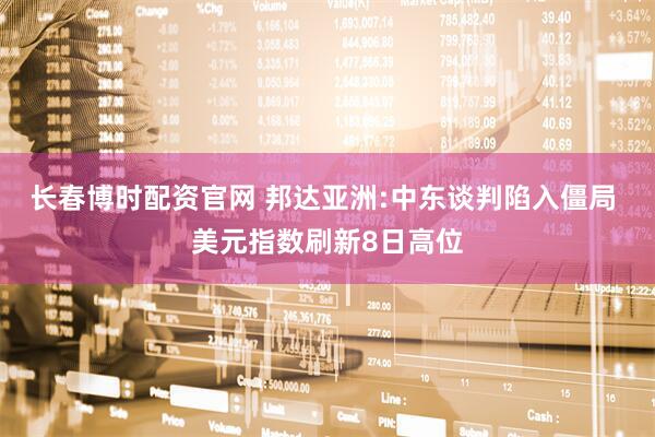 长春博时配资官网 邦达亚洲:中东谈判陷入僵局 美元指数刷新8日高位